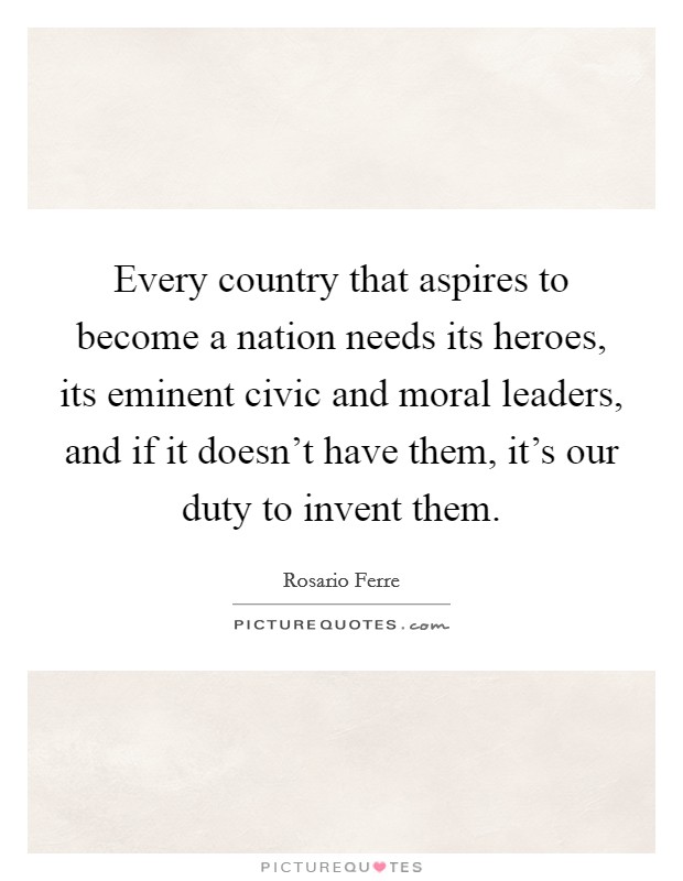 Every country that aspires to become a nation needs its heroes, its eminent civic and moral leaders, and if it doesn't have them, it's our duty to invent them. Picture Quote #1