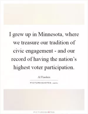 I grew up in Minnesota, where we treasure our tradition of civic engagement - and our record of having the nation’s highest voter participation Picture Quote #1