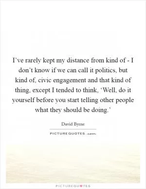 I’ve rarely kept my distance from kind of - I don’t know if we can call it politics, but kind of, civic engagement and that kind of thing, except I tended to think, ‘Well, do it yourself before you start telling other people what they should be doing.’ Picture Quote #1