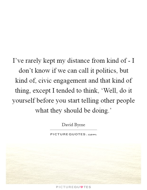 I've rarely kept my distance from kind of - I don't know if we can call it politics, but kind of, civic engagement and that kind of thing, except I tended to think, ‘Well, do it yourself before you start telling other people what they should be doing.' Picture Quote #1