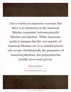 I have written on numerous occasions that there is no distinction in the American Muslim community between peaceful Muslims and jihadists. While Americans prefer to imagine that the vast majority of American Muslims are civic-minded patriots who accept wholeheartedly the parameters of American pluralism, this proposition has actually never been proven Picture Quote #1