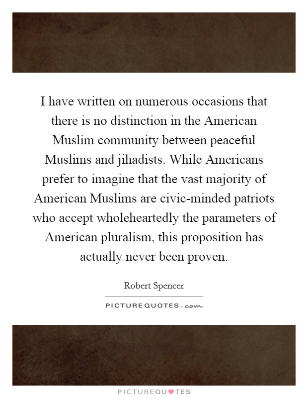 I have written on numerous occasions that there is no distinction in the American Muslim community between peaceful Muslims and jihadists. While Americans prefer to imagine that the vast majority of American Muslims are civic-minded patriots who accept wholeheartedly the parameters of American pluralism, this proposition has actually never been proven. Picture Quote #1