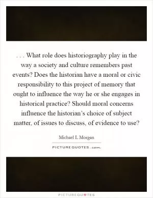 . . . What role does historiography play in the way a society and culture remembers past events? Does the historian have a moral or civic responsibility to this project of memory that ought to influence the way he or she engages in historical practice? Should moral concerns influence the historian’s choice of subject matter, of issues to discuss, of evidence to use? Picture Quote #1