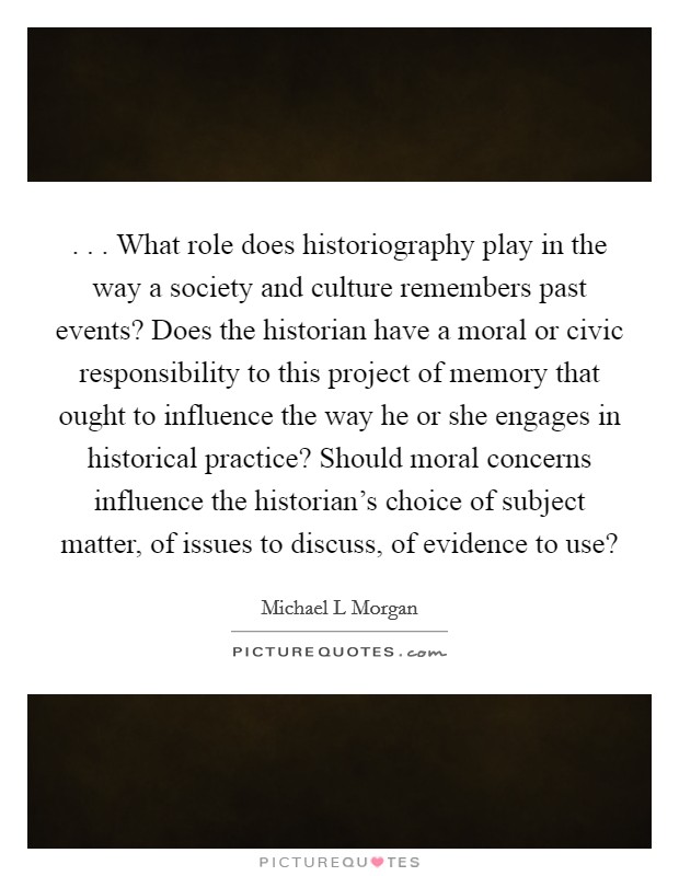 . . . What role does historiography play in the way a society and culture remembers past events? Does the historian have a moral or civic responsibility to this project of memory that ought to influence the way he or she engages in historical practice? Should moral concerns influence the historian's choice of subject matter, of issues to discuss, of evidence to use? Picture Quote #1