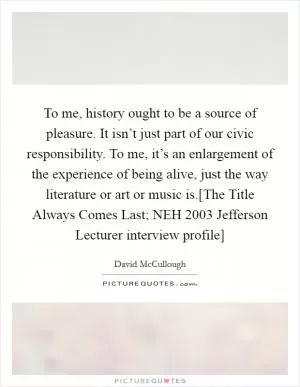 To me, history ought to be a source of pleasure. It isn’t just part of our civic responsibility. To me, it’s an enlargement of the experience of being alive, just the way literature or art or music is.[The Title Always Comes Last; NEH 2003 Jefferson Lecturer interview profile] Picture Quote #1