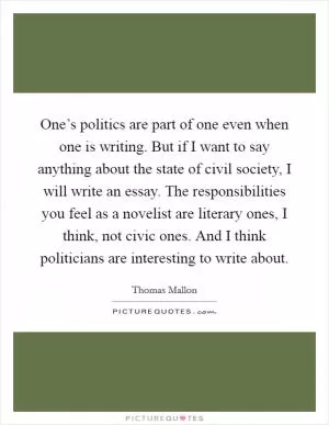 One’s politics are part of one even when one is writing. But if I want to say anything about the state of civil society, I will write an essay. The responsibilities you feel as a novelist are literary ones, I think, not civic ones. And I think politicians are interesting to write about Picture Quote #1