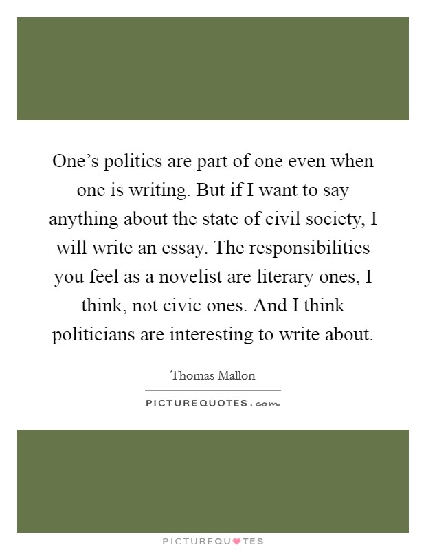 One's politics are part of one even when one is writing. But if I want to say anything about the state of civil society, I will write an essay. The responsibilities you feel as a novelist are literary ones, I think, not civic ones. And I think politicians are interesting to write about. Picture Quote #1
