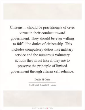 Citizens ... should be practitioners of civic virtue in their conduct toward government. They should be ever willing to fulfill the duties of citizenship. This includes compulsory duties like military service and the numerous voluntary actions they must take if they are to preserve the principle of limited government through citizen self-reliance Picture Quote #1