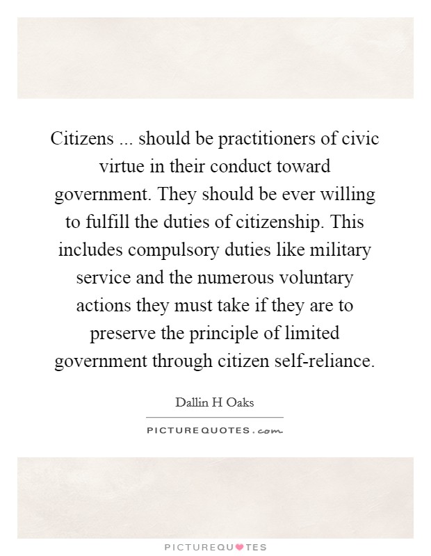 Citizens ... should be practitioners of civic virtue in their conduct toward government. They should be ever willing to fulfill the duties of citizenship. This includes compulsory duties like military service and the numerous voluntary actions they must take if they are to preserve the principle of limited government through citizen self-reliance. Picture Quote #1