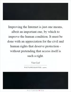 Improving the Internet is just one means, albeit an important one, by which to improve the human condition. It must be done with an appreciation for the civil and human rights that deserve protection - without pretending that access itself is such a right Picture Quote #1