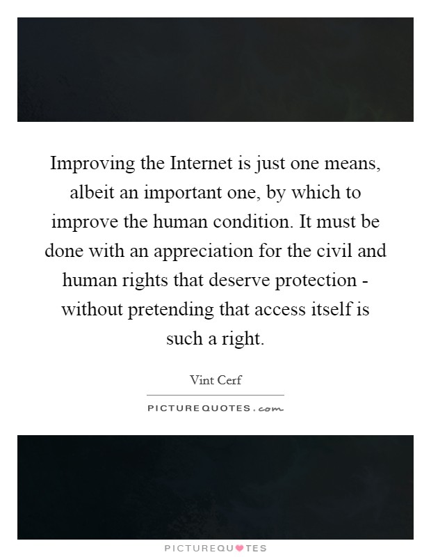 Improving the Internet is just one means, albeit an important one, by which to improve the human condition. It must be done with an appreciation for the civil and human rights that deserve protection - without pretending that access itself is such a right. Picture Quote #1