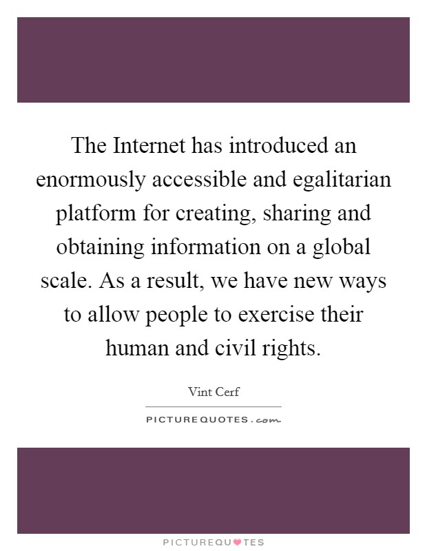 The Internet has introduced an enormously accessible and egalitarian platform for creating, sharing and obtaining information on a global scale. As a result, we have new ways to allow people to exercise their human and civil rights. Picture Quote #1
