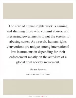 The core of human rights work is naming and shaming those who commit abuses, and pressuring governments to put the screws to abusing states. As a result, human rights conventions are unique among international law instruments in depending for their enforcement mostly on the activism of a global civil society movement Picture Quote #1