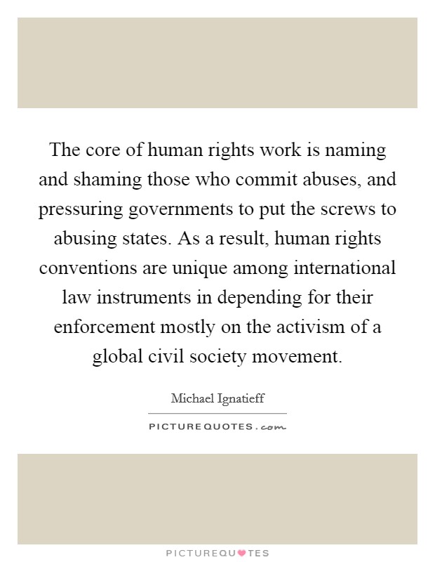 The core of human rights work is naming and shaming those who commit abuses, and pressuring governments to put the screws to abusing states. As a result, human rights conventions are unique among international law instruments in depending for their enforcement mostly on the activism of a global civil society movement. Picture Quote #1