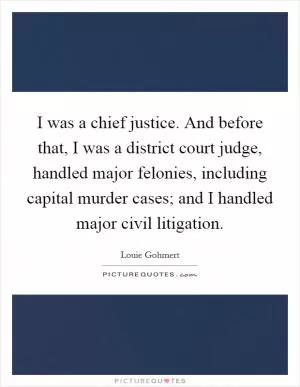 I was a chief justice. And before that, I was a district court judge, handled major felonies, including capital murder cases; and I handled major civil litigation Picture Quote #1