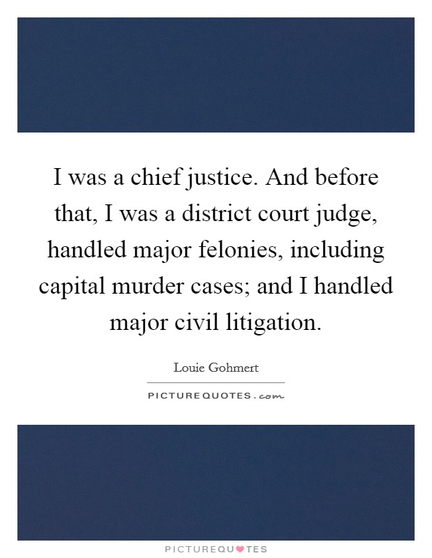 I was a chief justice. And before that, I was a district court judge, handled major felonies, including capital murder cases; and I handled major civil litigation. Picture Quote #1
