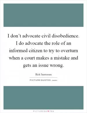 I don’t advocate civil disobedience. I do advocate the role of an informed citizen to try to overturn when a court makes a mistake and gets an issue wrong Picture Quote #1