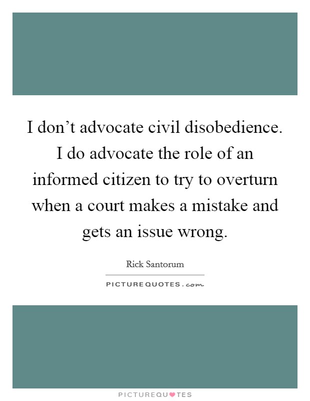 I don't advocate civil disobedience. I do advocate the role of an informed citizen to try to overturn when a court makes a mistake and gets an issue wrong. Picture Quote #1