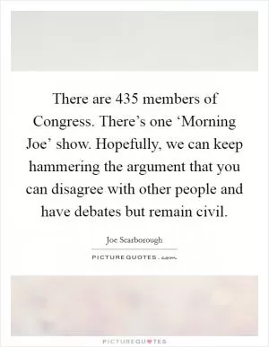 There are 435 members of Congress. There’s one ‘Morning Joe’ show. Hopefully, we can keep hammering the argument that you can disagree with other people and have debates but remain civil Picture Quote #1