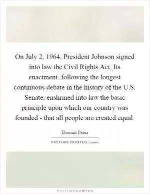 On July 2, 1964, President Johnson signed into law the Civil Rights Act. Its enactment, following the longest continuous debate in the history of the U.S. Senate, enshrined into law the basic principle upon which our country was founded - that all people are created equal Picture Quote #1
