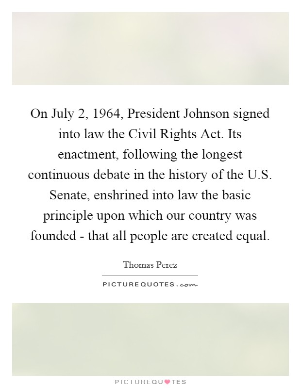On July 2, 1964, President Johnson signed into law the Civil Rights Act. Its enactment, following the longest continuous debate in the history of the U.S. Senate, enshrined into law the basic principle upon which our country was founded - that all people are created equal. Picture Quote #1