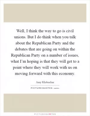 Well, I think the way to go is civil unions. But I do think when you talk about the Republican Party and the debates that are going on within the Republican Party on a number of issues, what I’m hoping is that they will get to a point where they will work with us on moving forward with this economy Picture Quote #1