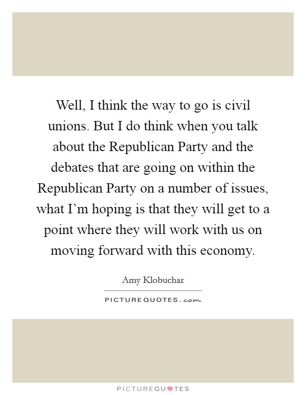 Well, I think the way to go is civil unions. But I do think when you talk about the Republican Party and the debates that are going on within the Republican Party on a number of issues, what I'm hoping is that they will get to a point where they will work with us on moving forward with this economy. Picture Quote #1