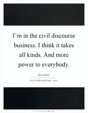 I’m in the civil discourse business. I think it takes all kinds. And more power to everybody Picture Quote #1