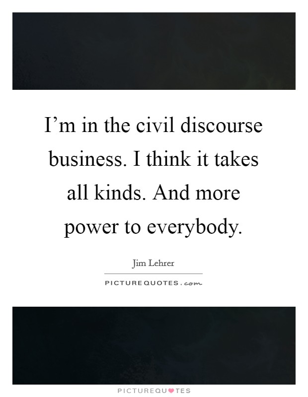 I'm in the civil discourse business. I think it takes all kinds. And more power to everybody. Picture Quote #1
