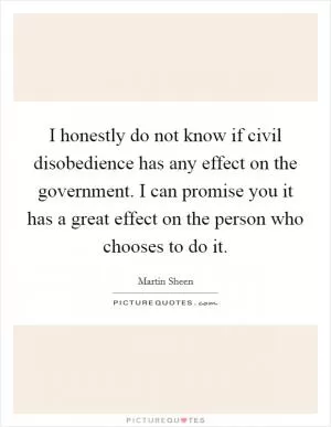 I honestly do not know if civil disobedience has any effect on the government. I can promise you it has a great effect on the person who chooses to do it Picture Quote #1