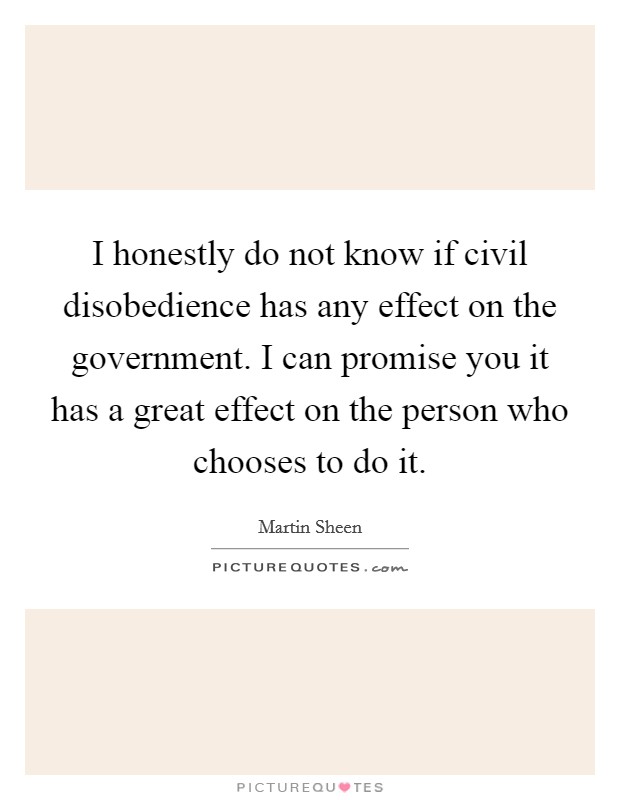 I honestly do not know if civil disobedience has any effect on the government. I can promise you it has a great effect on the person who chooses to do it. Picture Quote #1