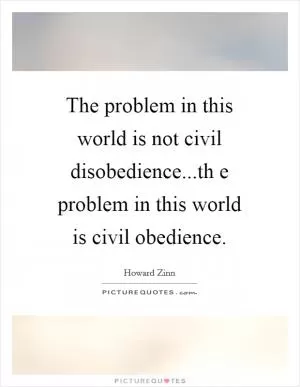 The problem in this world is not civil disobedience...th e problem in this world is civil obedience Picture Quote #1