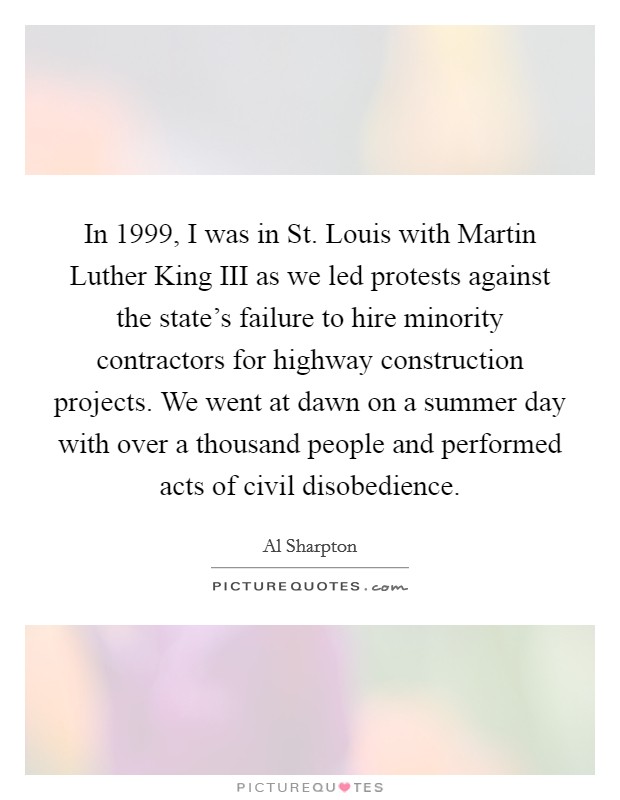 In 1999, I was in St. Louis with Martin Luther King III as we led protests against the state's failure to hire minority contractors for highway construction projects. We went at dawn on a summer day with over a thousand people and performed acts of civil disobedience. Picture Quote #1