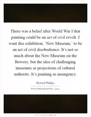 There was a belief after World War I that painting could be an act of civil revolt. I want this exhibition, ‘New Museum,’ to be an act of civil disobedience. It’s not so much about the New Museum on the Bowery, but the idea of challenging museums as projections of cultural authority. It’s painting as insurgency Picture Quote #1