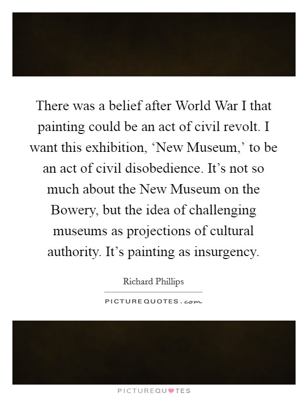 There was a belief after World War I that painting could be an act of civil revolt. I want this exhibition, ‘New Museum,' to be an act of civil disobedience. It's not so much about the New Museum on the Bowery, but the idea of challenging museums as projections of cultural authority. It's painting as insurgency. Picture Quote #1
