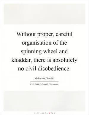 Without proper, careful organisation of the spinning wheel and khaddar, there is absolutely no civil disobedience Picture Quote #1