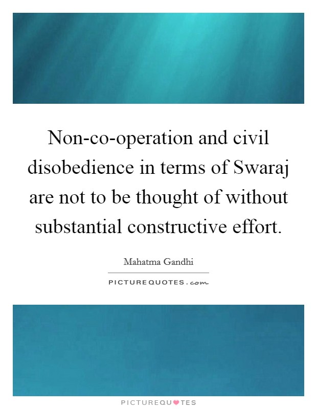 Non-co-operation and civil disobedience in terms of Swaraj are not to be thought of without substantial constructive effort. Picture Quote #1