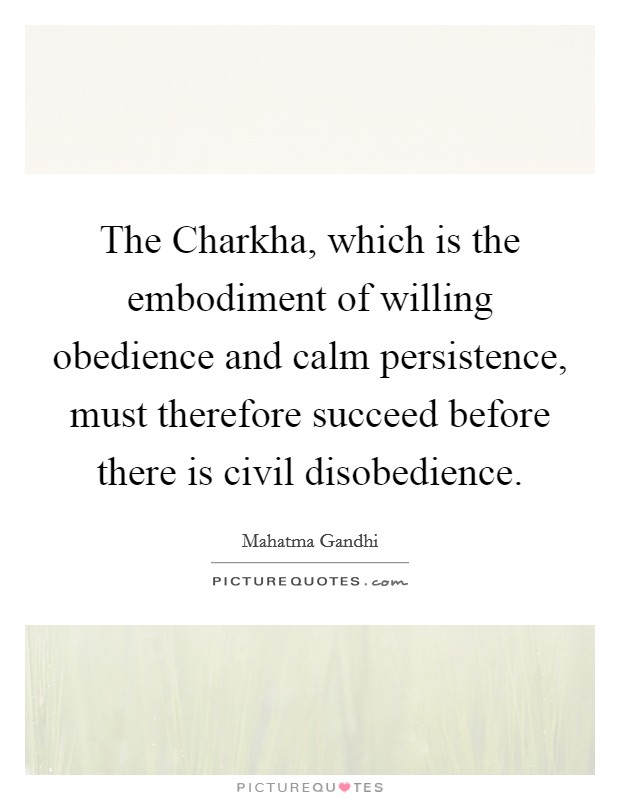 The Charkha, which is the embodiment of willing obedience and calm persistence, must therefore succeed before there is civil disobedience. Picture Quote #1