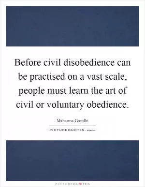 Before civil disobedience can be practised on a vast scale, people must learn the art of civil or voluntary obedience Picture Quote #1