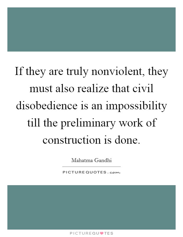 If they are truly nonviolent, they must also realize that civil disobedience is an impossibility till the preliminary work of construction is done. Picture Quote #1