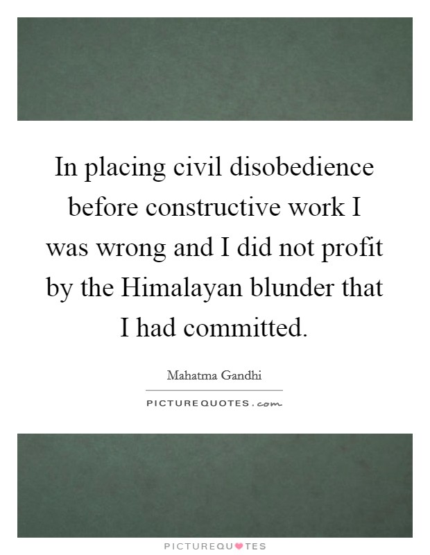 In placing civil disobedience before constructive work I was wrong and I did not profit by the Himalayan blunder that I had committed. Picture Quote #1
