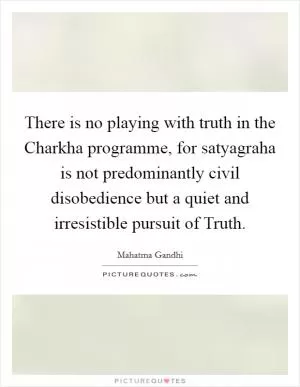There is no playing with truth in the Charkha programme, for satyagraha is not predominantly civil disobedience but a quiet and irresistible pursuit of Truth Picture Quote #1