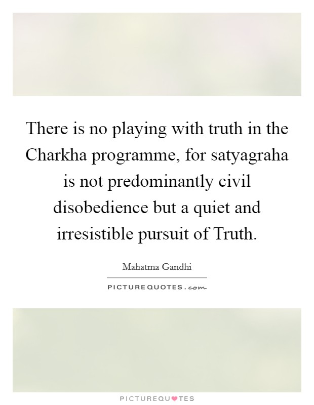 There is no playing with truth in the Charkha programme, for satyagraha is not predominantly civil disobedience but a quiet and irresistible pursuit of Truth. Picture Quote #1