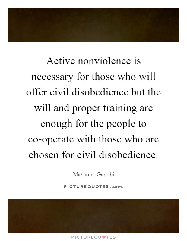 Active nonviolence is necessary for those who will offer civil disobedience but the will and proper training are enough for the people to co-operate with those who are chosen for civil disobedience. Picture Quote #1