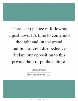 There is no justice in following unjust laws. It’s time to come into the light and, in the grand tradition of civil disobedience, declare our opposition to this private theft of public culture Picture Quote #1