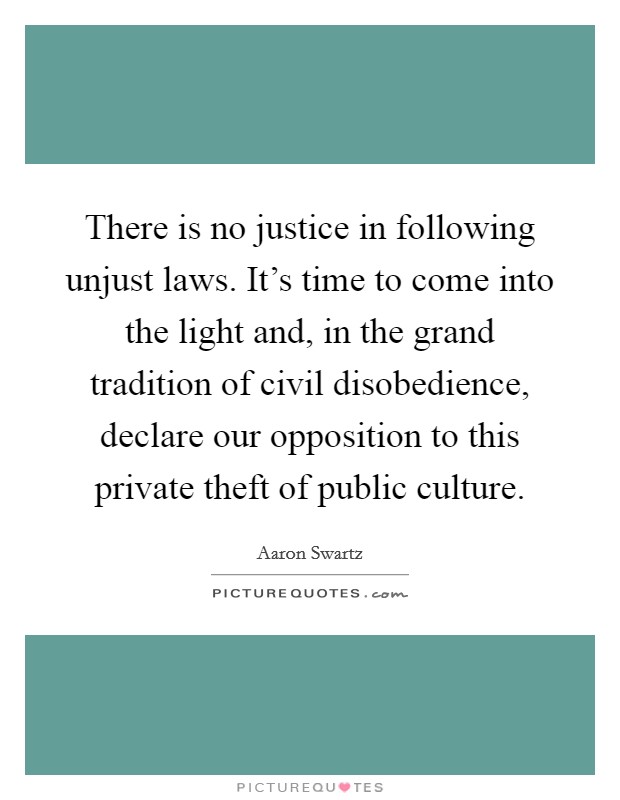 There is no justice in following unjust laws. It's time to come into the light and, in the grand tradition of civil disobedience, declare our opposition to this private theft of public culture. Picture Quote #1