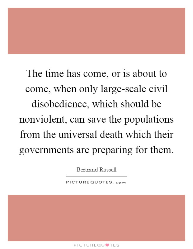 The time has come, or is about to come, when only large-scale civil disobedience, which should be nonviolent, can save the populations from the universal death which their governments are preparing for them. Picture Quote #1