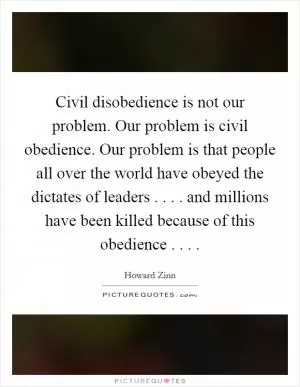 Civil disobedience is not our problem. Our problem is civil obedience. Our problem is that people all over the world have obeyed the dictates of leaders . . . . and millions have been killed because of this obedience . . .  Picture Quote #1