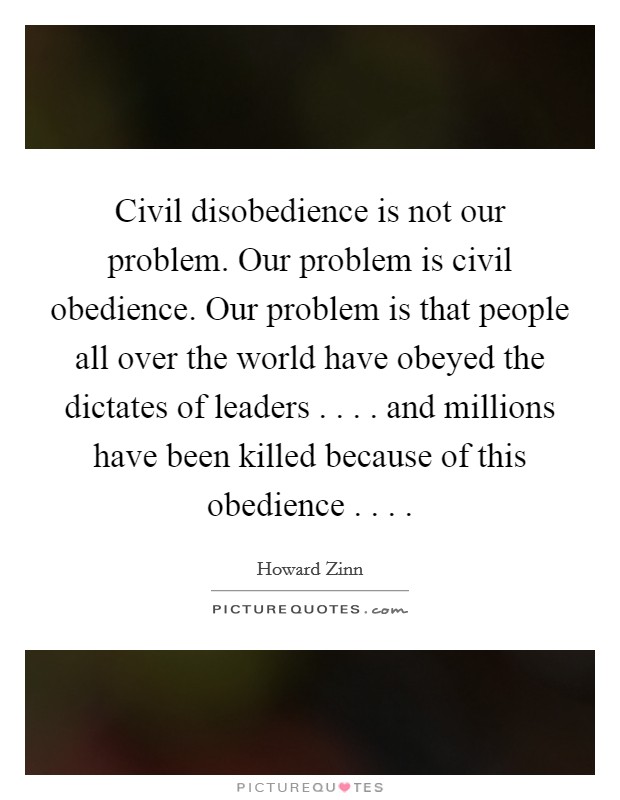 Civil disobedience is not our problem. Our problem is civil obedience. Our problem is that people all over the world have obeyed the dictates of leaders . . . . and millions have been killed because of this obedience . . . . Picture Quote #1