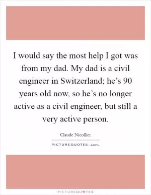 I would say the most help I got was from my dad. My dad is a civil engineer in Switzerland; he’s 90 years old now, so he’s no longer active as a civil engineer, but still a very active person Picture Quote #1